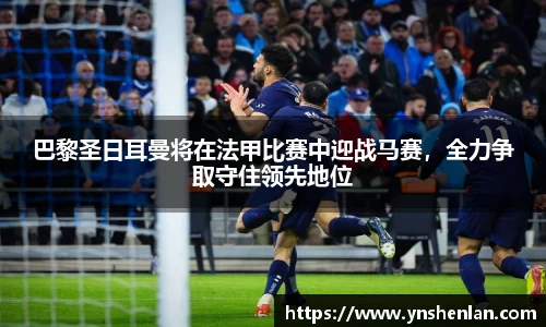 巴黎圣日耳曼将在法甲比赛中迎战马赛，全力争取守住领先地位