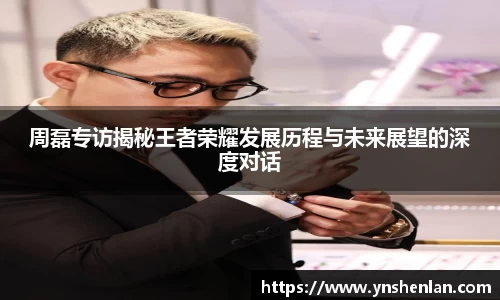 周磊专访揭秘王者荣耀发展历程与未来展望的深度对话