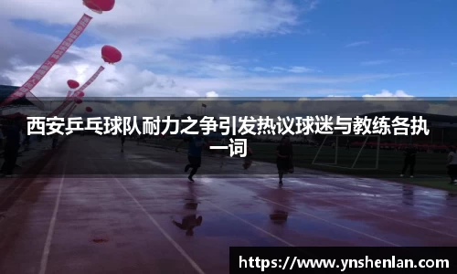 西安乒乓球队耐力之争引发热议球迷与教练各执一词