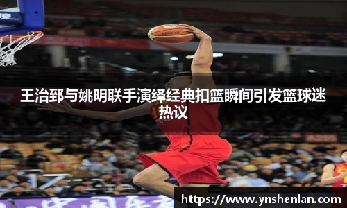 王治郅与姚明联手演绎经典扣篮瞬间引发篮球迷热议