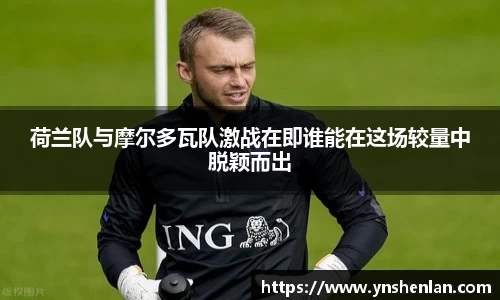 荷兰队与摩尔多瓦队激战在即谁能在这场较量中脱颖而出