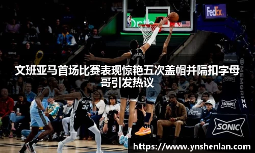 文班亚马首场比赛表现惊艳五次盖帽并隔扣字母哥引发热议